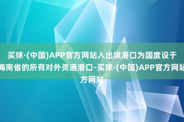 买球·(中国)APP官方网站入出境港口为国度设于海南省的所有对外灵通港口-买球·(中国)APP官方网站