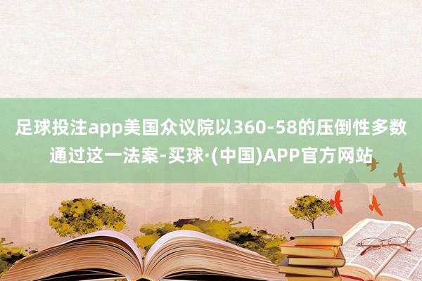 足球投注app美国众议院以360-58的压倒性多数通过这一法案-买球·(中国)APP官方网站