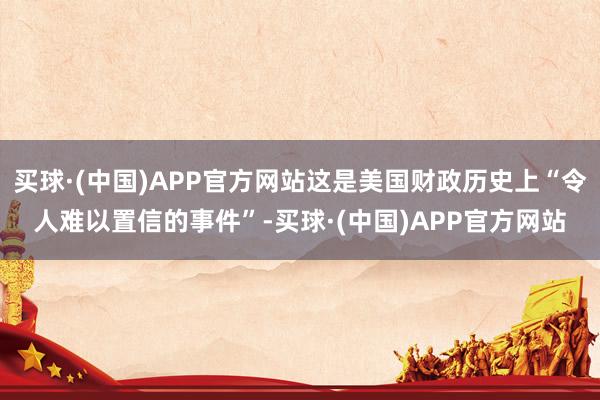 买球·(中国)APP官方网站这是美国财政历史上“令人难以置信的事件”-买球·(中国)APP官方网站