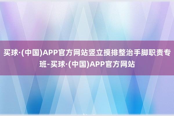 买球·(中国)APP官方网站竖立摸排整治手脚职责专班-买球·(中国)APP官方网站