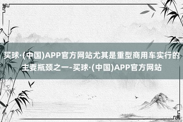 买球·(中国)APP官方网站尤其是重型商用车实行的主要瓶颈之一-买球·(中国)APP官方网站