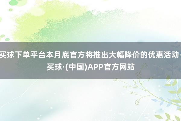 买球下单平台本月底官方将推出大幅降价的优惠活动-买球·(中国)APP官方网站