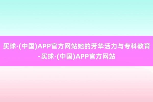 买球·(中国)APP官方网站她的芳华活力与专科教育-买球·(中国)APP官方网站