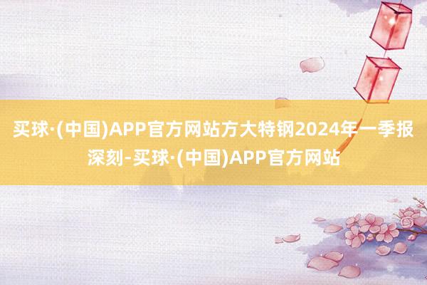 买球·(中国)APP官方网站方大特钢2024年一季报深刻-买球·(中国)APP官方网站