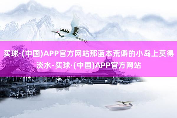 买球·(中国)APP官方网站那蓝本荒僻的小岛上莫得淡水-买球·(中国)APP官方网站