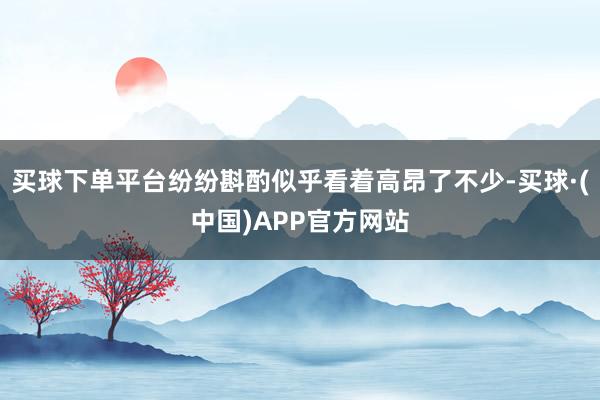 买球下单平台纷纷斟酌似乎看着高昂了不少-买球·(中国)APP官方网站