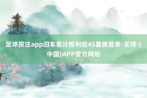 足球投注app旧车诡计胜利给4S置换管束-买球·(中国)APP官方网站