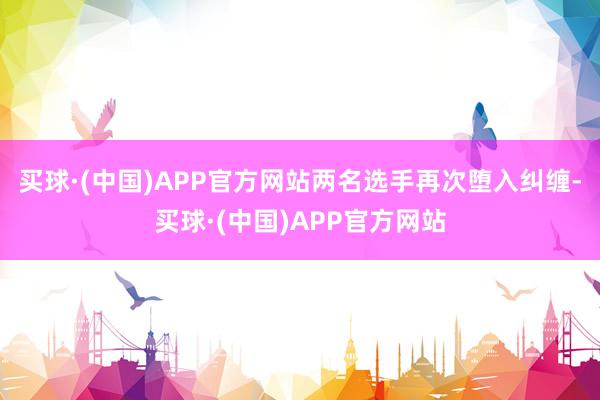 买球·(中国)APP官方网站两名选手再次堕入纠缠-买球·(中国)APP官方网站