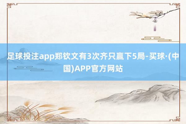 足球投注app郑钦文有3次齐只赢下5局-买球·(中国)APP官方网站