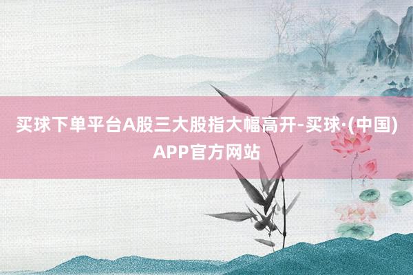 买球下单平台A股三大股指大幅高开-买球·(中国)APP官方网站