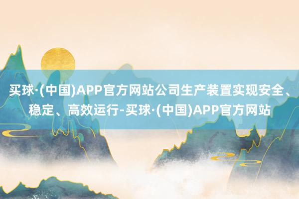 买球·(中国)APP官方网站公司生产装置实现安全、稳定、高效运行-买球·(中国)APP官方网站