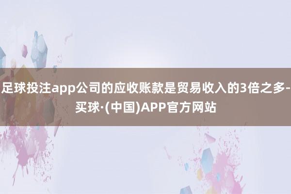 足球投注app公司的应收账款是贸易收入的3倍之多-买球·(中国)APP官方网站