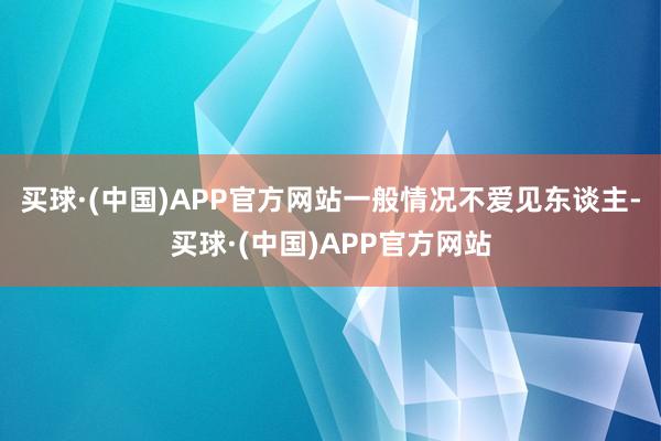 买球·(中国)APP官方网站一般情况不爱见东谈主-买球·(中国)APP官方网站