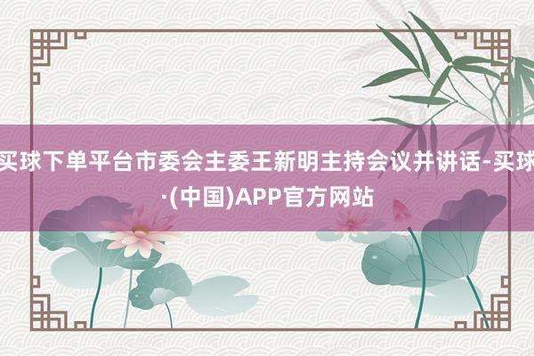 买球下单平台市委会主委王新明主持会议并讲话-买球·(中国)APP官方网站