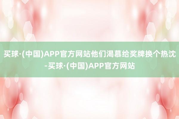 买球·(中国)APP官方网站他们渴慕给奖牌换个热沈-买球·(中国)APP官方网站