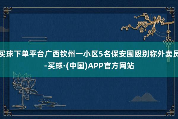 买球下单平台广西钦州一小区5名保安围殴别称外卖员-买球·(中国)APP官方网站