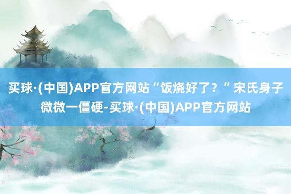 买球·(中国)APP官方网站“饭烧好了？”宋氏身子微微一僵硬-买球·(中国)APP官方网站