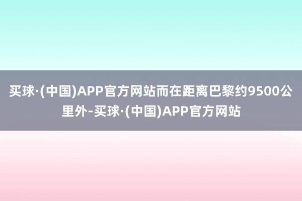 买球·(中国)APP官方网站而在距离巴黎约9500公里外-买球·(中国)APP官方网站