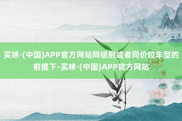 买球·(中国)APP官方网站同级别或者同价位车型的前提下-买球·(中国)APP官方网站