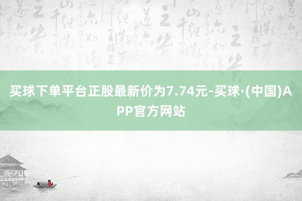 买球下单平台正股最新价为7.74元-买球·(中国)APP官方网站