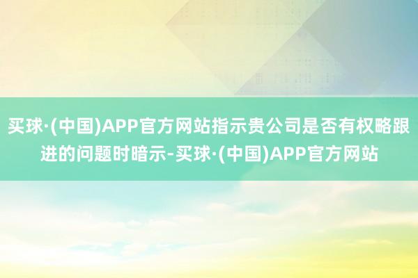 买球·(中国)APP官方网站指示贵公司是否有权略跟进的问题时暗示-买球·(中国)APP官方网站