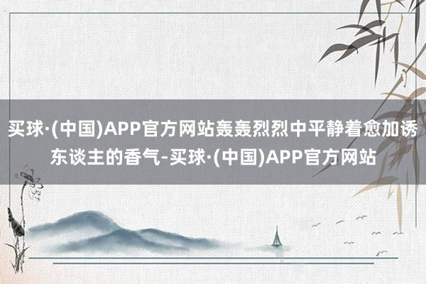 买球·(中国)APP官方网站轰轰烈烈中平静着愈加诱东谈主的香气-买球·(中国)APP官方网站