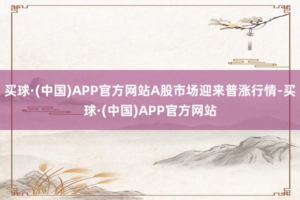 买球·(中国)APP官方网站A股市场迎来普涨行情-买球·(中国)APP官方网站