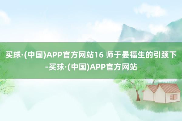 买球·(中国)APP官方网站16 师于晏福生的引颈下-买球·(中国)APP官方网站