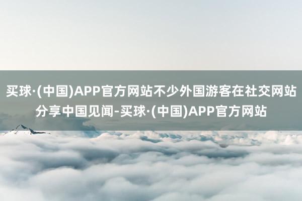 买球·(中国)APP官方网站不少外国游客在社交网站分享中国见闻-买球·(中国)APP官方网站