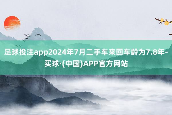 足球投注app2024年7月二手车来回车龄为7.8年-买球·(中国)APP官方网站