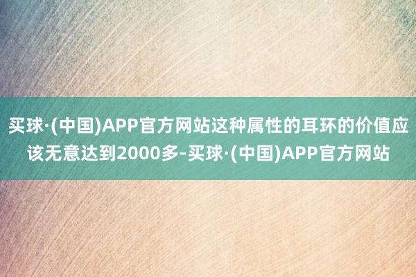 买球·(中国)APP官方网站这种属性的耳环的价值应该无意达到2000多-买球·(中国)APP官方网站