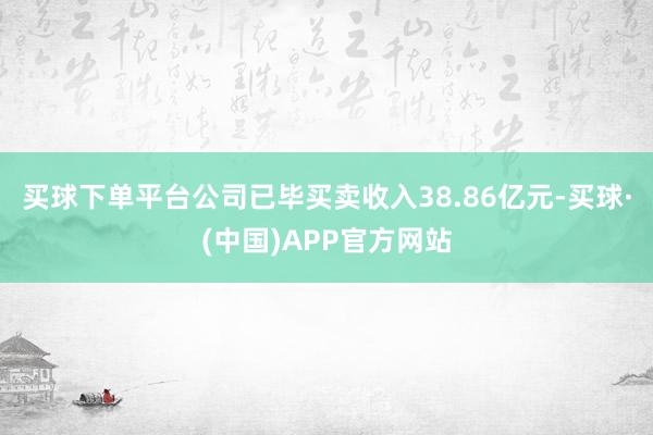 买球下单平台公司已毕买卖收入38.86亿元-买球·(中国)APP官方网站