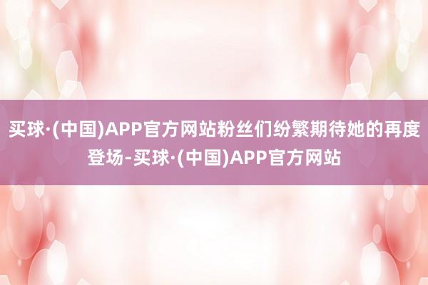 买球·(中国)APP官方网站粉丝们纷繁期待她的再度登场-买球·(中国)APP官方网站