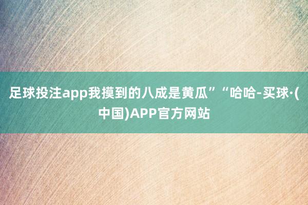 足球投注app我摸到的八成是黄瓜”“哈哈-买球·(中国)APP官方网站