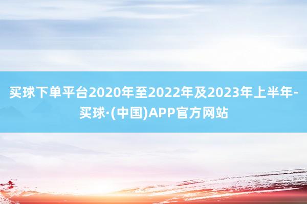 买球下单平台2020年至2022年及2023年上半年-买球·(中国)APP官方网站