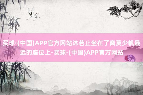 买球·(中国)APP官方网站沐若止坐在了离莫少帆最远的座位上-买球·(中国)APP官方网站