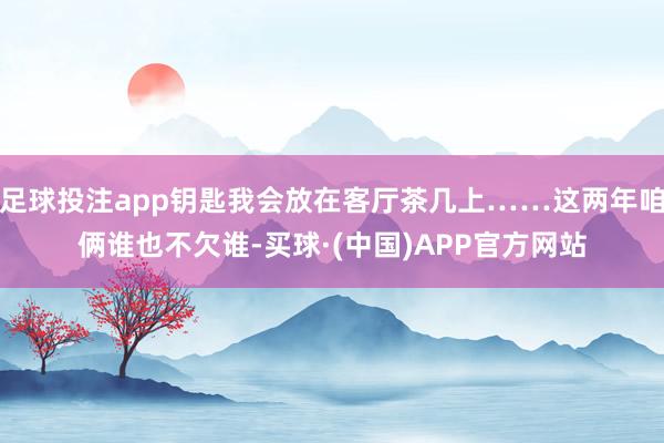 足球投注app钥匙我会放在客厅茶几上……这两年咱俩谁也不欠谁-买球·(中国)APP官方网站