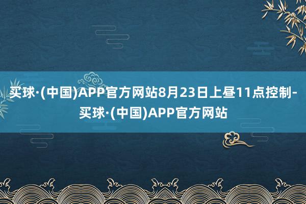 买球·(中国)APP官方网站8月23日上昼11点控制-买球·(中国)APP官方网站