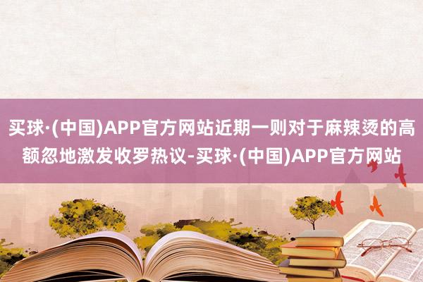 买球·(中国)APP官方网站近期一则对于麻辣烫的高额忽地激发收罗热议-买球·(中国)APP官方网站