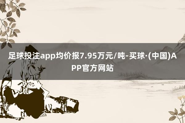 足球投注app均价报7.95万元/吨-买球·(中国)APP官方网站