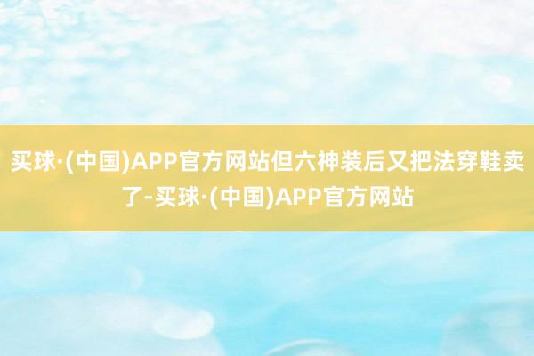 买球·(中国)APP官方网站但六神装后又把法穿鞋卖了-买球·(中国)APP官方网站