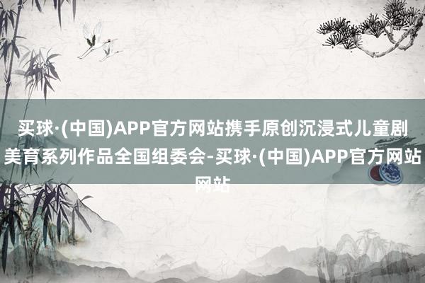 买球·(中国)APP官方网站携手原创沉浸式儿童剧美育系列作品全国组委会-买球·(中国)APP官方网站