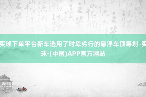 买球下单平台新车选用了时卑劣行的悬浮车顶筹划-买球·(中国)APP官方网站