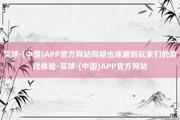 买球·(中国)APP官方网站同期也琢磨到玩家们的游戏体验-买球·(中国)APP官方网站