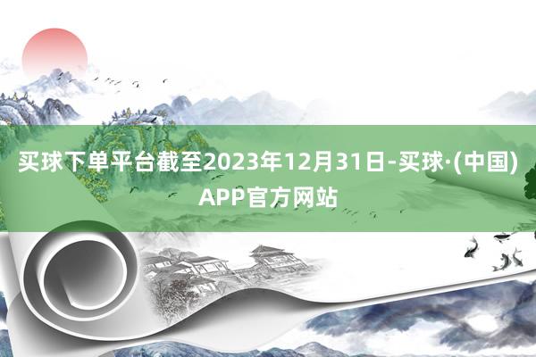 买球下单平台截至2023年12月31日-买球·(中国)APP官方网站