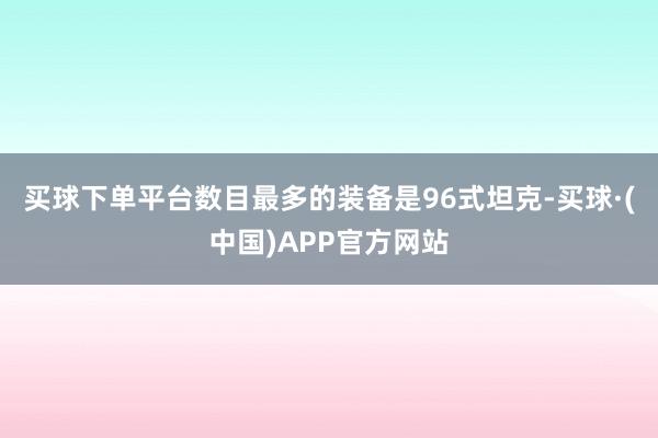 买球下单平台数目最多的装备是96式坦克-买球·(中国)APP官方网站