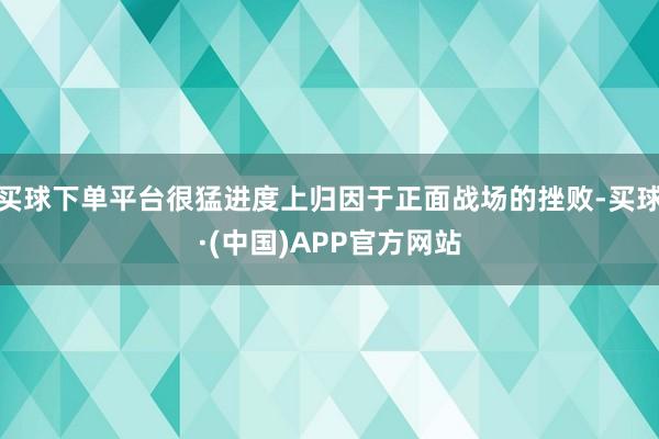 买球下单平台很猛进度上归因于正面战场的挫败-买球·(中国)APP官方网站