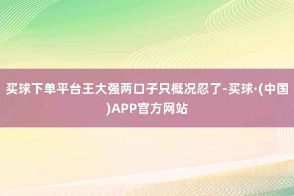 买球下单平台王大强两口子只概况忍了-买球·(中国)APP官方网站