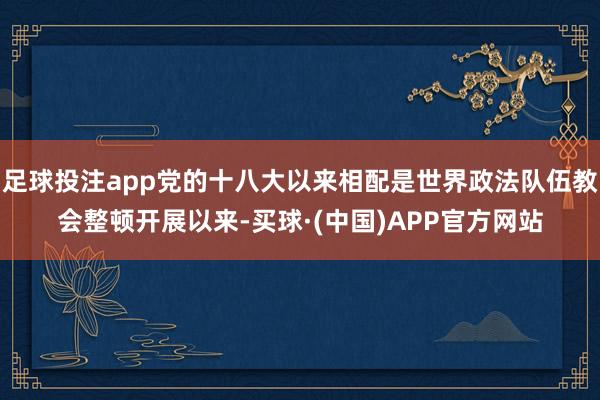 足球投注app党的十八大以来相配是世界政法队伍教会整顿开展以来-买球·(中国)APP官方网站