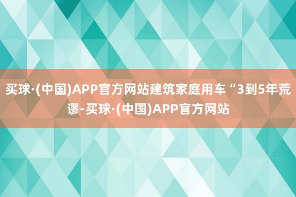 买球·(中国)APP官方网站建筑家庭用车“3到5年荒谬-买球·(中国)APP官方网站